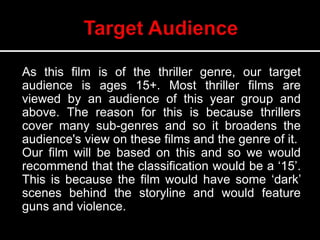 As this film is of the thriller genre, our target
audience is ages 15+. Most thriller films are
viewed by an audience of this year group and
above. The reason for this is because thrillers
cover many sub-genres and so it broadens the
audience's view on these films and the genre of it.
Our film will be based on this and so we would
recommend that the classification would be a ‘15’.
This is because the film would have some ‘dark’
scenes behind the storyline and would feature
guns and violence.
 