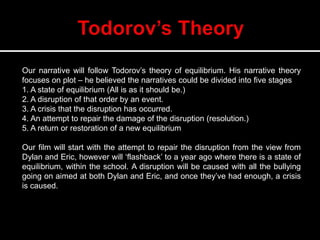 Our narrative will follow Todorov’s theory of equilibrium. His narrative theory
focuses on plot – he believed the narratives could be divided into five stages
1. A state of equilibrium (All is as it should be.)
2. A disruption of that order by an event.
3. A crisis that the disruption has occurred.
4. An attempt to repair the damage of the disruption (resolution.)
5. A return or restoration of a new equilibrium
Our film will start with the attempt to repair the disruption from the view from
Dylan and Eric, however will ‘flashback’ to a year ago where there is a state of
equilibrium, within the school. A disruption will be caused with all the bullying
going on aimed at both Dylan and Eric, and once they’ve had enough, a crisis
is caused.
 