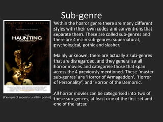 Sub-genre
                                        Within the horror genre there are many different
                                        styles with their own codes and conventions that
                                        separate them. These are called sub-genres and
                                        there are 4 main sub-genres: supernatural,
                                        psychological, gothic and slasher.

                                        Mainly unknown, there are actually 3 sub-genres
                                        that are disregarded, and they generalise all
                                        horror movies and categorise those that span
                                        across the 4 previously mentioned. These ‘master
                                        sub-genres’ are ‘Horror of Armageddon’, ‘Horror
                                        of Personality’, and ‘Horror of the Demonic’.

                                        All horror movies can be categorised into two of
(Example of supernatural film poster)
                                        these sub-genres, at least one of the first set and
                                        one of the latter.
 