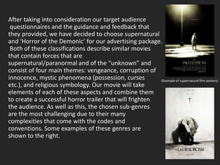 After taking into consideration our target audience
 questionnaires and the guidance and feedback that
they provided, we have decided to choose supernatural
and ‘Horror of the Demonic’ for our advertising package.
 Both of these classifications describe similar movies
that contain forces that are
supernatural/paranormal and of the “unknown” and
consist of four main themes: vengeance, corruption of
innocence, mystic phenomena (possession, curses          (Example of supernatural film posters)
etc.), and religious symbology. Our movie will take
elements of each of these aspects and combine them
to create a successful horror trailer that will frighten
the audience. As well as this, the chosen sub-genres
are the most challenging due to their many
complexities that come with the codes and
conventions. Some examples of these genres are
shown to the right.
 