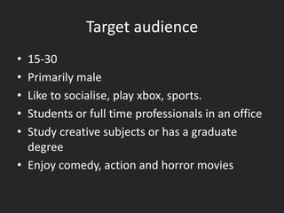 Target audience
• 15-30
• Primarily male
• Like to socialise, play xbox, sports.
• Students or full time professionals in an office
• Study creative subjects or has a graduate
  degree
• Enjoy comedy, action and horror movies
 