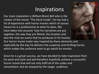 Inspirations
Our main inspiration is William Brent Bell who is the
creator of the movie “The Devil Inside”. He has had a
lot of experience with horror movies which of course
means he is a professional at what he does. We
have taken into account how his narratives are put
together, the way they are filmed, the location and
also the mise-en-scene that he produces in his movies.
Our horror movie trailer was inspired by these elements and
especially by the way he delivers the suspense and thrilling horror,
which makes the audience want to go watch his movies.

Since he is a great success, we have decided to take inspiration from
his work and style and will therefore hopefully achieve a successful
horror movie that will not only fulfil all of the codes and
conventions, but be enjoyed by the target audience.
 