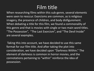 Film title
When researching films within this sub-genre, several elements
were seen to reoccur. Exorcisms are common, as is religious
imagery, the presence of children, and body disfigurement.
When debating a title for this film, we found a commonality of
this genre and that is movies with single or two main word titles.
“The Possession”, “The Last Exorcism”, and “The Devil Inside”
are several examples.

 Taking this into account, we have decided to use this same
format for our film title. And after taking the plot into
consideration, we have decided upon “Darkness Within.” The
element of darkness is common in horror movies, and the
connotations pertaining to “within” reinforce the idea of
possession.
 