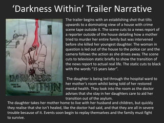 ‘Darkness Within’ Trailer Narrative
                                    The trailer begins with an establishing shot that tilts
                                    upwards to a dominating view of a house with crime
                                    scene tape outside it. The scene cuts to a news report of
                                    a reporter outside of the house detailing how a mother
                                    tried to murder her entire family but was intervened
                                    before she killed her youngest daughter. The woman in
                                    question is led out of the house to the police car and the
                                    camera follows the action as she drives away. The scene
                                    cuts to television static briefly to show the transition of
                                    the news report to actual real life. The static cuts to black
                                    with the words “15 years later”.

                                       The daughter is being led through the hospital ward to
                                      her mother’s room whilst being told of her restored
                                      mental health. They look into the room as the doctor
                                      advises that she stay in her daughters care to aid her
                                      transition out of the asylum.
The daughter takes her mother home to live with her husband and children, but quickly
they realise that she isn’t healed, like the doctor had said, and that they are all in severe
trouble because of it. Events soon begin to replay themselves and the family must fight
to survive.
 