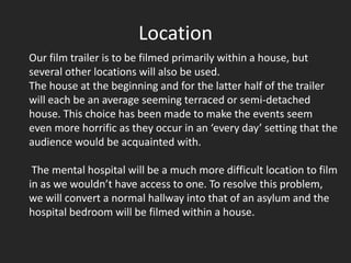 Location
Our film trailer is to be filmed primarily within a house, but
several other locations will also be used.
The house at the beginning and for the latter half of the trailer
will each be an average seeming terraced or semi-detached
house. This choice has been made to make the events seem
even more horrific as they occur in an ‘every day’ setting that the
audience would be acquainted with.

 The mental hospital will be a much more difficult location to film
in as we wouldn’t have access to one. To resolve this problem,
we will convert a normal hallway into that of an asylum and the
hospital bedroom will be filmed within a house.
 