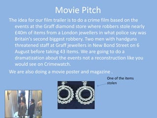 Movie Pitch The idea for our film trailer is to do a crime film based on the events at the Graff diamond store where robbers stole nearly £40m of items from a London jewellers in what police say was Britain&apos;s second biggest robbery. Two men with handguns threatened staff at Graff jewellers in New Bond Street on 6 August before taking 43 items. We are going to do a dramatization about the events not a reconstruction like you would see on Crimewatch. We are also doing a movie poster and magazine . One of the items stolen 