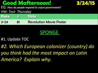 Good Mafternoon! 3/24/15
EQ: How do people respond to unjust governments?
HW: Test- ThursdayTest- Thursday
SPONGE
#1. Update TOC
#2. Which European colonizer (country) do
you think had the most impact on Latin
America? Explain why.
DateDate ## TitleTitle
3-24 81 Revolution Movie Poster
 