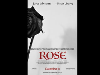 Jayce Whittam Ethan Young
ROSE
December 11
FROM THE PRODUCERS OF DECOY AND DUSAN
REDSKY STUDIOS PRESENTS AN A2 MEDIA PRODUCTION “ROSE”
ETHAN YOUNG AND JAYCE WHITTAM DIRECTED BY OLIVER GUMBLEY
WRITTEN BY BEN ROBERTS SCREENPLAY BY BRANDON PURSELL
#ROSE @ROSEMOVIE
WWW.ROSETHEMOVIE.CO.UK
 