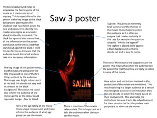 Saw 3 poster Tag line: This gives an extremely
brief summary of the themes in
the movie. It also helps to entice
the audience as it is often an
enigma that creates curiosity. In
this case for example the question
raised is “Who is the legend?”
The tagline is placed alone against
a black background so that is
stands out and is easy to notice.
The title of the movie is the largest text on the
poster. This means that when the audience see
the poster the first thing they are likely to notice
is name of the movie.
Here actors and institutions involved in the
production of the movie are mentioned. This
may help bring in a larger audience as a person
may recognise an actor or an institution they
like and decide to watch the movie based on
their involvement. This also helps the
institutions because it acts like advertisement
for them despite the fact the posters main
purpose is to advertise the movie.
The key image of this poster stands
out the most and along with the
title this would be one of the first
things noticed by the audience.
The image uses bright colours such
as red and this stands out very well
in contrast to the black
background. The colour red could
also inform the audience of the
movies genre as the colour could
represent danger , fear or blood.
The black background helps to
emphasise the horror genre of the
movie as it creates ain air of
mystery. This is especially so for the
person in the key image as the black
background accentuates the
shadows that have fallen across his
face and obscure his identity this
creates an enigma as a curiosity
about his identity is created. The
black background also means that
all the information on the poster
stands out as the text is a red that
stands out against the black. I think
this is effective as it means that the
audience is not distracted and can
take in al necessary information.
There is mention of the movies
release date. This is important as it
tells the audience when they can
see the movie.
Here is the age rating of the movie
this is a legal requirement and it also
informs the audience of what age
group can see the movie.
 