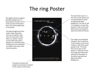 The ring Poster
The title of the movie is in
the centre of the poster and
is coloured white to stand
out against the black
background. The title its self
is an enigma as it raises the
question “what is the ring?”
which may cause people to
watch the movie to find out.
The image surrounding the
title give a hint to what the
movie involves as the movie
is about a video that causes
people to die . The static
that can be seen on the
poster is a reference to this.
The image also helps draw
attention to the poster as
the white ring stands out
against the black
background.
The tagline stands out against
the black background. It is
fairly obvious to notice as it is
at the very top of the poster
and is the second largest text
on the poster.
The black background of the
poster makes the poster
seem very simplistic. How
ever this may work in their
favour as a person may be
curious when they catch a
glimpse of an all black poster
and become more interested
as it differs from other more
colourful posters.
The poster mentions the
people and institutions involved
in the creation of the movie.
 