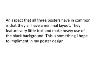 An aspect that all three posters have in common
is that they all have a minimal layout. They
feature very little text and make heavy use of
the black background. This is something I hope
to impliment in my poster design.
 