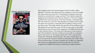 Empire- Sherlock Holmes

This magazine cover has several aspects of which make it rather
effective. The three main features of this magazine is the main image,
the colour scheme and the font. The background appears to be very
busy but is covered by the images and text. This instantly makes the
background unimportant and it doesn’t distract us. The main image is
central on the cover because he is the key character in that particular
film. His costume is very dark with deep blues and blacks which make
him seem very suspicious, especially with his glasses resting on the
end of his nose. The image catches the attention of the audience as it’s
big, bold and a mid-shot was used. The font on this piece is very bold
and stands out from the rest of the magazine. The different fonts vary
in size, style and colour. This shows the importance of each piece of
text. The masthead is almost invisible yet we are able to recognise it
due to how iconic it is. The target audience for a film magazine like
Empire are individuals of both genders who enjoy reading about up
and coming movies. It fuels its audience with gossip that might not be
found anywhere else. The types of people who usually buy magazines
like empire are middle aged and tend to subscribe. Over all, this
magazine has fulfilled its purpose in attracting its target audience.

 