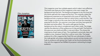 Film- Inception

This magazine cover has multiple aspects which make it very effective.
The three main features of this magazine is the main image, the
background and the font. The background appears to be very busy but
this works well with the image and the font. This instantly makes the
background important as its essential to this issue of Total Film. The
background has a mysterious feel to it which links in with the film. The
main image is central on the cover due to the fact that the character is
essential to this film. His costume is very basic and they have gone for
the black and white effect. This works well against the blue
background as the colours complement each other nicely. The image
catches the attention of the audience as it’s big and bold. The fonts on
this piece are very bold and differ in size and colour. This shows the
importance of each piece of text. The masthead is extremely clear and
unable to miss. However Total Film is still an iconic title. The target
audience for a film magazine like Total Film are individuals of mainly
the male gender who enjoy reading about up and coming movies; as it
fuels its audience with gossip that might not be found anywhere else.
Over all, this magazine has fulfilled its purpose in attracting its target
audience.

 