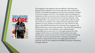 Empire- James Bond

This magazine cover appears to be very effective. The three main
features of this magazine is the main image, the colour scheme and
the font. The background appears to be very basic and doesn’t distract
us from the images or the font. This instantly makes the background
important as they’ve chose not to let it distract the audience. The main
image is central on the cover because he is the key character in the
James Bond films. His costume is very casuals which make him seem
very similar to its audience. The image catches the attention of the
audience as it’s big, bold and a mid-shot was used. The font on this
piece is very bold and stands out from the rest of the magazine. The
different fonts vary in size, style and colour. This shows the importance
of each piece of text. The masthead is very visible and easily
recognisable due to how iconic it is. The target audience for a film
magazine like Empire are individuals of both genders who enjoy
reading about up and coming movies. It fuels its audience with gossip
that might not be found anywhere else. The types of people who
usually buy magazines like empire are middle aged and tend to
subscribe. Over all, this magazine has fulfilled its purpose in attracting
its target audience.

 