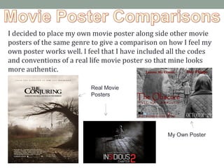 I decided to place my own movie poster along side other movie
posters of the same genre to give a comparison on how I feel my
own poster works well. I feel that I have included all the codes
and conventions of a real life movie poster so that mine looks
more authentic.
Real Movie
Posters
My Own Poster
 