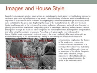 Images and House Style
I decided to incorporate another image within my main image to give it a more eerie effect and also add to
the horror genre. For my background of my poster, I decided to keep a full sized photo instead of leaving
any white so that it looked more authentic. Adding the greyscale effect over the image made it a lot more
eerie and added to the genre also. By placing the image of the main character, the USP, over the main
background image adds to the eeriness of the poster and makes it look more authentic also. I decided to
photograph the villain for the main image of my poster as it conveys a terrifying and mysterious element
to my poster through the black and white image and the stance of the villain. I changed this image to black
and white using the computer programme Photoshop as it was a regular convention used in
horror/thriller movie posters and I believe it conveys the genre excellently. Black and white adds an
element of ambiguity to the poster creating a feeling of uncertainty and doubt, two features of a
horror/thriller movie and so the
colour scheme emphasises the themes
of the movie. After researching
various codes and conventions of a
horror poster, I discovered that many
of the posters either used a close-up
or a mid-shot of the villain. The poster
above emits a sinister, creepy
atmosphere which I believed was
very important as it connotes the
genre of the movie very well.
 