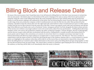 Billing Block and Release Date
• On many of the movie posters that I found that most, if not all featured a billing block so I felt that it was necessary to include this
into my own poster. I decided to place it at the bottom of the poster, keeping to the same as many of the horror genre posters I
analysed. I kept the colour of the billing block black, like many, keeping to the house style of black white and red and the font
similar to real life posters adding to the authenticity of the poster also not distracting the viewer from the film title. I then decided
to add a logo of my own production company so that it would promote not only this film but also other films produced by this
company. I decided to keep the release date over the right hand side at the bottom so that it would stand out I put it in white and in
a larger font but not too big to distract from the main title of the film. I chose to go against usual codes and conventions and add the
logo of the different social media sites such as Facebook, Twitter, Instagram and also YouTube alongside the links to them and also
to the movies own website as my target audience seem to be social active, taken from my questionnaire. . A billing block allows key
members of the crew such as the production company, the editor, production designer, costume designer, director of photography
and the director to gain credit with their involvement with the movie. A billing block is usually located in the bottom third of a
movie poster and so I kept to this convention as it consists of a lot of text. Since it is a familiar convention I also kept it in the
bottom third which will allow my target audience to recognise this is a movie poster for “The Obscure” This text is written in
capital letters with the names written in a bold font attracting the gaze of the audience. Release date is a crucial element to a movie
poster as it highlights to the audience when they will be able to see the movie they are interested in. I placed this release date
below the billing block as I wanted to place all the information on the movie such as the billing block and age rating together so that
the text did not distract from my main image. The release date is written in a bold font, again helping the text to attract the view of
the audience so that they will be able to see immediately when the movie is released.
 