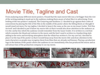 Movie Title, Tagline and Cast
From analysing many different movie posters, I found that the main movie title was a lot bigger than the rest
of the writing making it stand out to the audience making them aware of what film it is advertising. From
looking at the two posters I analysed, The Conjuring and Insidious 2, I decided to go against their codes of
conventions by placing the title of the film in the middle of the poster above the billing block as I thought it
would stand out more. For my tagline, I decided to keep it the same as the one on my teaser trailer, ‘Evil Has
Arrived’ and I decided to put it below my movie title so that it would also draw attention to the audience as
it is the catchy line which the audience would remember from the teaser trailer. It is written in a red font
which connotes the blood and violence in the movie and the font I used is written in a handwriting style
adding to the eerie and terrifying atmosphere that the villain has written it. For my cast list, I decided to
place it at the top of the poster so that it would keep away from the movie title and draw attention to the
main characters as people may recognise them from films that are already well known. Placing a production
logo in the bottom of the poster allows the audience to see immediately who has produced the movie and so
will attract fans of the production company to see my movie.
 