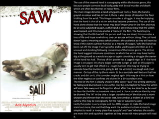 The use of the severed hand is iconography within the horror genre, this
because people connote dead body parts with brutal murder and death
which are often key themes in horror films.
The main image denotes a hand lying palm up from a floor, the hand is
greyish in colour and has dirt on it, there is also drops of blood on the floor
trickling from the wrist. This image connotes a struggle, it may be implying
that the hand is that of a victim who has become powerless. The use of the
hand alone shows that the hands may be of importance in the film and may
be an area subjected to pain, as the hand is still it may show that the victim
was trapped, and this may also be a theme in the film. The hand is grey
showing that the life has left the person and they are dead, this connotes a
loss of life and hope in which no one can escape without dying. The cut hand
doesn’t give a meaning away which attracts the audience as they will want to
know if the victim cut their hand of as a means of escape / why the hand has
been cut off, the image if very graphic and is used to gain attention as it is
unusual and shocking following convention of the horror genre. The dirt on
the hand suggest inhumane conditions in which the victim may have had to
dig at the ground as a way to escape or again connoting a struggle the owner
of the hand has had. The top of this poster has a jagged edge as if the hand
image is on paper, this sharp edges connote danger as well as this paper is
usually torn to get that effect in a rough manner, this may be trying to
connote how the murderer is going to kill the victim(s) in a rough and cruel
manner. On top of the rip there seems to be a concrete wall texture that has
cracks and dirt on it, this connotes neglect again this may be a hint on how
the killer neglects or confines the victims in a dirty unclean area.
The title of the film is clearly shown in this poster ‘Saw’ the writing seems to
be fading and blurred and is messy this may be a metaphor for how the victim
will soon fade away and be forgotten about after they are dead or ay be used
to describe the killer as someone messy and a character whose identity may
be blurred. The ‘W’ in the title is larger than the rest of the title and is more
sharper and thinner than the other text, it resembles a trident or a fork like
cutlery, this may be iconography for the type of weaponry used.
Lastly the poster is very simple and has little images to make the hand image
stand out more, the text that they want the audience to look at most is
simplest to read i.e ‘every piece has a puzzle’ and ‘saw’ whereas the credits
are more thin and squished together as they know not many people will read
it.
Ade Aiyedun
 