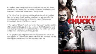 • Chucky is seen sitting in the main characters lap and this shows
the person in a wheelchair this shows that she is disabled but this
interprets that no one is safe when Chucky is near
• The title of the film is in the middle right and this is so chucky’s
face can be seen clearly and the typeface is in red which fits the
themes shown in other horror films and makes the audience
immediately identify the film as a horror
• The tagline, “Chucky’s back and better than ever” is at the bottom
of the screen and suggests to the audience that he has come back
with a vengeance and is ready to seek havoc in a better way which
will be more entertaining for the audience.
• The grey background gives a sense of mystery to the film as the
doll appears as a normal doll at first but when the audience see the
film they will be aware of the doll and what he is like.
 