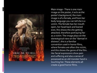 Main image -There is one main
image on the poster, it acts as the
poster’s background, the main
image is of a female, and from her
body language you can tell she is a
victim.The female has her mouth
open, her head back and leaned
over, this shows the she getting
attacked, therefore portraying her
as a victim.The image plays on the
stereotypical view on the “damsel in
distress”, this is a familiar
convention used in horror films,
where females are often the victim,
and this shows the genre of the film.
Her facial expressions show pain
and suffering and also a sense of
possessed as an old monster hand is
touching her.These elements all
create a good horror films.
 