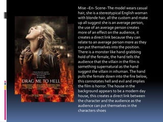 Mise –En- Scene-The model wears casual
hair, she is a stereotypical English woman
with blonde hair, all the custom and make
up all suggest she is an average person,
the use of an average person creates
more of an effect on the audience, it
creates a direct link because they can
relate to an average person more as they
can put themselves into the position.
There is a monster like hand grabbing
hold of the female, the hand tells the
audience that the villain in the film is
something supernatural as the hand
suggest the villain in inhuman.The hand
pulls the female down into the fire below,
this connotates hell and evil and implies
the film is horror.The house in the
background appears to be a modern day
house, this creates a direct link between
the character and the audience as the
audience can put themselves in the
characters shoes
 