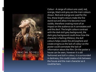 Colour - A range of colours are used; red,
orange, black and grey are the main colours
shown. Red and orange are used for the
fire, these bright colours make the fire
stand out and allow it to become more
visible, therefore creating more of an
impact on the audience as it connotates evil
and the devil.The bright colours contrast
with the dark dull grey background, the
dark grey background could show how the
character is feeling (lifeless), the dull
colours helps create the atmosphere and
create enigma as the lack of colour on the
poster could connotate the lack of
information about the film.On the poster a
house can be seen, however it is old
fashioned and dull in colour, it is surrounded
in darkness, this could create a link between
the house and the main character as it
could be hers.
 