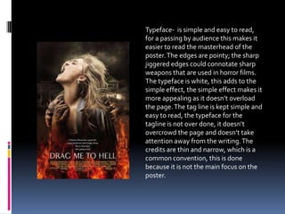 Typeface- is simple and easy to read,
for a passing by audience this makes it
easier to read the masterhead of the
poster.The edges are pointy; the sharp
jiggered edges could connotate sharp
weapons that are used in horror films.
The typeface is white, this adds to the
simple effect, the simple effect makes it
more appealing as it doesn’t overload
the page.The tag line is kept simple and
easy to read, the typeface for the
tagline is not over done, it doesn’t
overcrowd the page and doesn’t take
attention away from the writing.The
credits are thin and narrow, which is a
common convention, this is done
because it is not the main focus on the
poster.
 