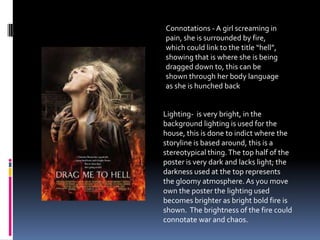 Connotations - A girl screaming in
pain, she is surrounded by fire,
which could link to the title “hell”,
showing that is where she is being
dragged down to, this can be
shown through her body language
as she is hunched back
Lighting- is very bright, in the
background lighting is used for the
house, this is done to indict where the
storyline is based around, this is a
stereotypical thing.The top half of the
poster is very dark and lacks light; the
darkness used at the top represents
the gloomy atmosphere. As you move
own the poster the lighting used
becomes brighter as bright bold fire is
shown. The brightness of the fire could
connotate war and chaos.
 