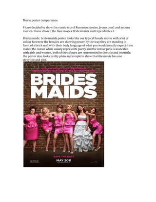 Movie poster comparisons.
I have decided to show the constrasts of Romance movies, (rom coms) and actions
movies. I have chosen the two movies Bridesmaids and Expendables 2.
Bridesmaids: bridesmaids poster looks like our typical female movie with a lot of
colour however the females are showing power by the way they are standing in
front of a brick wall with their body language of what you would usually expect from
males. the colour white usualy represents purity and the colour pink is assocated
with girls and women, both of the colours are represented in the title and intertitle.
the poster also looks pretty plain and simple to show that the movie has one
stroyline and plot.
 
