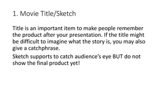 1. Movie Title/Sketch
Title is an important item to make people remember
the product after your presentation. If the title might
be difficult to imagine what the story is, you may also
give a catchphrase.
Sketch supports to catch audience’s eye BUT do not
show the final product yet!
 