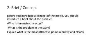 2. Brief / Concept
Before you introduce a concept of the movie, you should
introduce a brief about the product;
-Who is the main character?
-What is the problem in the story?
Explain what is the most attractive point in briefly and clearly.
 