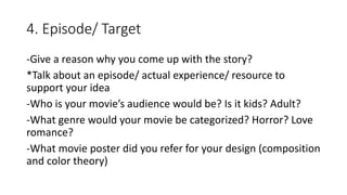 4. Episode/ Target
-Give a reason why you come up with the story?
*Talk about an episode/ actual experience/ resource to
support your idea
-Who is your movie’s audience would be? Is it kids? Adult?
-What genre would your movie be categorized? Horror? Love
romance?
-What movie poster did you refer for your design (composition
and color theory)
 