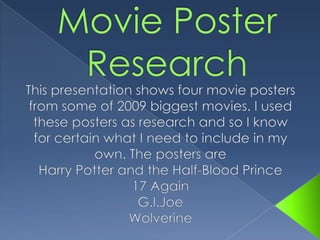 Movie Poster Research This presentation shows four movie posters from some of 2009 biggest movies. I used these posters as research and so I know for certain what I need to include in my own. The posters are Harry Potter and the Half-Blood Prince 17 Again G.I.Joe Wolverine  