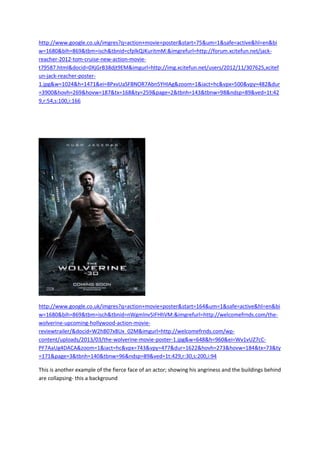 http://www.google.co.uk/imgres?q=action+movie+poster&start=75&um=1&safe=active&hl=en&bi
w=1680&bih=869&tbm=isch&tbnid=cfplkQJKuritmM:&imgrefurl=http://forum.xcitefun.net/jack-
reacher-2012-tom-cruise-new-action-movie-
t79587.html&docid=0XjGrB38djt9EM&imgurl=http://img.xcitefun.net/users/2012/11/307625,xcitef
un-jack-reacher-poster-
1.jpg&w=1024&h=1471&ei=8PxvUaSFBNOR7Abn5YHIAg&zoom=1&iact=hc&vpx=500&vpy=482&dur
=3900&hovh=269&hovw=187&tx=168&ty=259&page=2&tbnh=143&tbnw=98&ndsp=89&ved=1t:42
9,r:54,s:100,i:166
http://www.google.co.uk/imgres?q=action+movie+poster&start=164&um=1&safe=active&hl=en&bi
w=1680&bih=869&tbm=isch&tbnid=nWgmlnv5IFHhVM:&imgrefurl=http://welcomefrnds.com/the-
wolverine-upcoming-hollywood-action-movie-
reviewtrailer/&docid=W2hB07x8Ux_02M&imgurl=http://welcomefrnds.com/wp-
content/uploads/2013/03/the-wolverine-movie-poster-1.jpg&w=648&h=960&ei=Wv1vUZ7cC-
PF7AaUg4DACA&zoom=1&iact=hc&vpx=743&vpy=477&dur=1622&hovh=273&hovw=184&tx=73&ty
=171&page=3&tbnh=140&tbnw=96&ndsp=89&ved=1t:429,r:30,s:200,i:94
This is another example of the fierce face of an actor; showing his angriness and the buildings behind
are collapsing- this a background
 