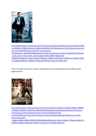 http://www.google.co.uk/imgres?q=action+movie+posters&start=431&um=1&safe=active&sa=N&bi
w=1440&bih=703&hl=en&tbm=isch&tbnid=I6R5IMX_BsCYuM:&imgrefurl=http://adammstone.word
press.com/2012/04/11/your-favourite-actionromantic-
film/&docid=9p_8bUi4MG5zJM&imgurl=http://i36.photobucket.com/albums/e50/adnams74/james
_bond_casino_royale_movie_poster.jpg&w=215&h=320&ei=Sgd1Uc3uA-
fL0AWYtoGIBw&zoom=1&iact=hc&vpx=829&vpy=128&dur=4235&hovh=256&hovw=172&tx=152&t
y=112&page=8&tbnh=143&tbnw=93&ndsp=62&ved=1t:429,r:64,s:400,i:196
This is the poster from casino royale. In this poster the actor walking away with his 007 gun with
aggressive face
http://www.google.co.uk/imgres?q=action+movie+poster&um=1&safe=active&sa=N&biw=1680&bi
h=869&hl=en&tbm=isch&tbnid=yFSQCc4v5ldxJM:&imgrefurl=http://welcomefrnds.com/hammer-
of-the-gods-upcoming-hollywood-action-movie-review/&docid=qA9-
nrGF7TOLJM&imgurl=http://welcomefrnds.com/wp-content/uploads/2013/02/hammer-of-the-
gods-movie-poster-
2.jpg&w=648&h=960&ei=MjB5UfHADKbI0QWgjoC4Dg&zoom=1&iact=rc&dur=172&page=1&tbnh=1
43&tbnw=98&start=0&ndsp=75&ved=1t:429,r:51,s:0,i:245&tx=44&ty=60
 