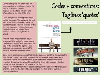 Codes + conventions:
Taglines ‘quotes’
Quotes or taglines are often used on
movie posters to emphasis a hint to the
plot or storyline of the film.
Taglines are short and effective and
often relate to the title of the film.
‘The Lovely Bones’ movie poster had a
tagline that read; ‘The story of a life and
everything that came after’. There is a
clear connection between the title of this
film and its tagline – the audience can
recognise there has been a death
(‘bones’ and ‘everything that came
after’).
The film ‘Alien’ released their movie
poster with the tagline ‘In space no one
can hear you scream’ which connects the
title of the film and the tagline – the
audience are now aware space is the
location and aliens are the subject.
Some movie posters use quotes that help the audience identify a film such as the
film ‘Forrest Gump’, the tagline on the movie poster read, ‘Life is like a box of
chocolates’, which became the famed quote of the film. These words were
repeated throughout the whole film and so the film is often quoted using the
tagline because it added to the quality of the film.
Taglines are important on movie posters as they can be later linked to the success
of a film – just like the ‘Forrest Gump’ example. The film, and its tagline, is
considered a classic.
 