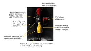 Puddle. Tag says you’ll float too, there could be
a relation between these things.
Dark background,
It’s happening in a
dark place.
Pennywise’s face is
seen through balloon
The rest of Pennywise’s
body is in darkness
apart from his arm.
Georgie is walking
towards Pennywise
like he is being led.
‘IT’ is in blood
red-like colour
Georgie is in the light. But
Pennywise is in darkness.
 