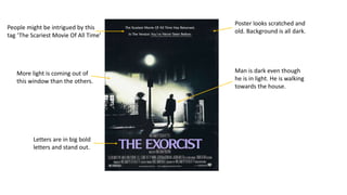 Letters are in big bold
letters and stand out.
Man is dark even though
he is in light. He is walking
towards the house.
People might be intrigued by this
tag ‘The Scariest Movie Of All Time’
More light is coming out of
this window than the others.
Poster looks scratched and
old. Background is all dark.
 
