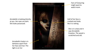 Annabelle is looking directly
at you. Her eyes are dark.
She looks possessed.
Annabelle’s body is in
darkness apart from
her face and hair. The
light is on her
Half of her face is
cracked and looks
like it is rotting.
She is in a box and it
says Annabelle
Creation. The wood is
scratched and old.
Fans of Conjuring
might want to
watch more.
 