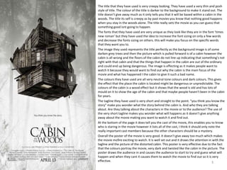 The title that they have used is very creepy looking. They have used a very thin and posh
style of title. The colour of the title is darker to the background to make it stand out. The
title doesn’t give away much as it only tells you that it will be based within a cabin in the
woods. The title its self is creepy as by past movies you know that nothing good happens
when you stay in the woods alone. The title really sets the movie as you can guess that
something good isnt going to happen.
The fonts that they have used are very unique as they look like they are in the font ‘times
new roman’ but they have used the idea to increase the font sizing on only a few words
and decrease the fonts sizing on others. this will make you focus on the specific words
that they want you to.
The image they used represents the title perfectly as the background image is of some
darken grey trees and then the picture which is pulled forward is of a cabin however the
cabin is all wrong and the floors of the cabin do not line up indicating that something's not
right with that cabin and that the things that happen in the cabin are out of the ordinary
and could end up being dangerous. The image is effecting as it makes people want to
watch it because they would want to find out why the cabin is the main focus of the
movie and what has happened I the cabin to give it such a bad name.
The colours they have used are all very neutral tone colours and dark colours. This gives
the effect that the place the cabin is located might be dangerous or unpredictable. The
colours of the cabin is a wood effect but it shows that the wood is old and has lots of
mould on it to show the age of the cabin and that maybe people haven't been in the cabin
for years.
The tagline they have used is very short and straight to the point. “you think you know the
story” make you wonder what the story behind the cabin is. And who they are talking
about. Are they talking about the characters in the movie or to the audience? The use of
the very short tagline makes you wonder what will happens as it doesn’t give anything
away about the movie making you want to watch it and find out.
At the bottom of the page it does tell you the cast of the movie, this enables you to know
who is staring in the movie however it lists all of the cast, I think it should only note the
really important cast members because the other characters should be a mystery.
Overall the poster of the movie is very good. It doesn’t give away too much which makes
the movie mo9re exciting to watch. It is well set out and it draws the attention in with the
tagline and the picture of the distorted cabin. This poster is very effective due to the fact
that the colours portray the movie, very dark and twisted like the cabin in the picture. The
poster draws the audience in and causes the audience to start to try and guess what will
happen and when they cant it causes them to watch the movie to find out so it is very
effective. 3
 