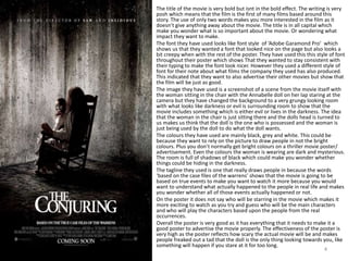 The title of the movie is very bold but isnt in the bold effect. The writing is very
posh which means that the film is the first of many films based around this
story. The use of only two words makes you more interested in the film as it
doesn’t give anything away about the movie. The title is in all capital which
make you wonder what is so important about the movie. Or wondering what
impact they want to make.
The font they have used looks like font style of ‘Adobe Garamond Pro’ which
shows us that they wanted a font that looked nice on the page but also looks a
bit creepy when with the rest of the poster. They have used this this style of font
throughout their poster which shows That they wanted to stay consistent with
their typing to make the font look nicer. However they used a different style of
font for their note about what films the company they used has also produced.
This indicated that they want to also advertise their other movies but show that
the film will be just as good.
The image they have used is a screenshot of a scene from the movie itself with
the woman sitting in the chair with the Annabelle doll on her lap staring at the
camera but they have changed the background to a very grungy looking room
with what looks like darkness or evil is surrounding room to show that the
movie includes something which is either evil or lives in the darkness. The idea
that the woman in the chair is just sitting there and the dolls head is turned to
us makes us think that the doll is the one who is possessed and the woman is
just being used by the doll to do what the doll wants.
The colours they have used are mainly black, grey and white. This could be
because they want to rely on the picture to draw people in not the bright
colours. Plus you don’t normally get bright colours on a thriller movie poster/
advertisement. Even the colours the woman is wearing are dark and mysterious.
The room is full of shadows of black which could make you wonder whether
things could be hiding in the darkness.
The tagline they used is one that really draws people in because the words
‘based on the case files of the warrens’ shows that the movie is going to be
based on true events to make you want to watch it more because you would
want to understand what actually happened to the people in real life and makes
you wonder whether all of those events actually happened or not.
On the poster it does not say who will be starring in the movie which makes it
more exciting to watch as you try and guess who will be the main characters
and who will play the characters based upon the people from the real
occurrences.
Overall the poster is very good as it has everything that it needs to make it a
good poster to advertise the movie properly. The effectiveness of the poster is
very high as the poster reflects how scary the actual movie will be and makes
people freaked out a tad that the doll is the only thing looking towards you, like
something will happen if you stare at it for too long.
4
 