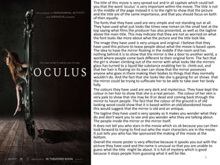 The title of this movie is very spread out and in all capitals which could tell
you that the word ‘oculus’ is very important within the movie. The title is not
in the middle of the page instead it is to the right to show that the picture
and the title are of the same importance, and that you should focus on both
of then equally.
The fonts that they have used are very simple and not standing out at all.
They have used what just looks like times new roman on the small text at the
top saying what films the producer has also presented, as well as the tagline
above the main title. This may indicate that they are not as worried on what
the font looks like more about what the picture and the title look like.
The image they have used is very unique and original. I believe that they
have used this picture to tease people about what the movie is based upon.
The idea to have the mirror floating in the middle if the room and has
nothing behind it is to show that the mirror is like a door to another world, a
world where people come back different to their original form. The fact that
the girl is shown climbing out of the mirror with what looks like the mirrors
glass has turned to a liquid like substance enabling her to climb out, and
that her hair is floating on its own can show that the mirror possesses
anyone who goes in there making their bodies to things that they normally
wouldn’t do. And the fact that she looks like she is gasping for air shows that
the mirror could be trying to suffocate her to be able to take over her body
fully.
The colours they have used are very dark and mysterious. They have kept the
colour in her hair to show that she is a real person . The colour of her skin is
very pale to show that she may be ill or dead and coming back through the
mirror to haunt people. The fact that the colour of the ground is of old
looking wood could show that it is based within an old/abandoned house
this would suggest that the mirror is old and an antique.
The tagline they have used is very spooky as it makes you wonder what they
do and don’t want you to see and you wonder who they are talking about.
The people inside the mirror or the mirror itself.
It does not tell you who stars in the movie which sis ok because you can then
look forward to trying to find out who the main characters are in the movie.
It just tells you who has like sponsored the making of the movie at the
bottom.
Overall the movie poster is very effective because it spooks you out with the
picture they have used and the name is unusual so that you are unable to
guess what the title might be about. It is full of mystery which is good
because it stops people from guessing what it will be like.
5
 