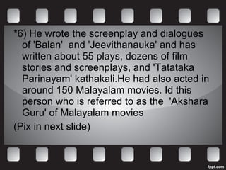 *6) He wrote the screenplay and dialogues of  'Balan '  and 'Jeevithanauka' and has written about 55 plays, dozens of film stories and screenplays, and 'Tatataka Parinayam' kathakali.He had also acted in around 150 Malayalam movies. Id this person who is referred to as the  'Akshara Guru' of Malayalam movies (Pix in next slide) 