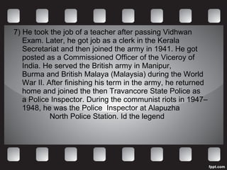 7) He took the job of a teacher after passing Vidhwan Exam. Later, he got job as a clerk in the Kerala Secretariat and then joined the army in 1941. He got posted as a Commissioned Officer of the Viceroy of India. He served the British army in Manipur, Burma and British Malaya (Malaysia) during the World War II. After finishing his term in the army, he returned home and joined the then Travancore State Police as a Police Inspector. During the communist riots in 1947–1948, he was the Police  Inspector at Alapuzha  North Police Station. Id the legend 