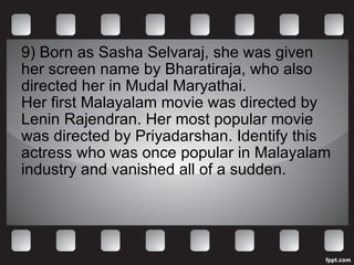 9) Born as Sasha Selvaraj, she was given her screen name by Bharatiraja, who also directed her in Mudal Maryathai.  Her first Malayalam movie was directed by Lenin Rajendran. Her most popular movie was directed by Priyadarshan. Identify this actress who was once popular in Malayalam industry and vanished all of a sudden.  