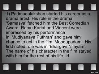 1) Padmadalakshan started his career as a drama artist. His role in the drama ‘Samasya’ fetched him the Best Comedian Award. Ramu Kariat and Vincent were impressed by his performance in ’Mudiyanaya Puthran’ and gave him chance to act in the film ’Moodupadam’. His first noted role was in ’Bhargavi Nilayam’. The name of his character in the film stayed with him for the rest of his life. Id 