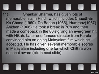 11)      ____ Shankar Sharma, has given lots of memorable hits in Hindi  which includes Chaudhvin Ka Chand (1960), Do Badan (1966), Humraaz(1967) Ankhen (1968).He took a break in 70's and then made a comeback in the 80's giving an evergreen hit with Nikah. Later one famous director from Kerala convinced him on doing Malayalam film which he accepted. He has given several memorable scores in Malayalam including one for which Chithra won national award (pix in next slide) 