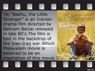 18)  “Bashu, the Little  Stranger” is an Iranian drama film directed by Bahram Beizai released in late 80's.The film is  told in the backdrop of  the Iran-Iraq war.Which Malayalam movie is  believed to be an  inspiration of this movie ? 
