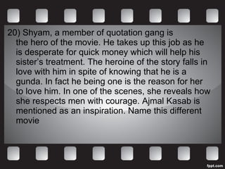 20)  Shyam, a member of quotation gang is  the hero of the movie. He takes up this job as he is desperate for quick money which will help his sister’s treatment. The heroine of the story falls in love with him in spite of knowing that he is a gunda. In fact he being one is the reason for her to love him. In one of the scenes, she reveals how she respects men with courage. Ajmal Kasab is mentioned as an inspiration. Name this different movie 